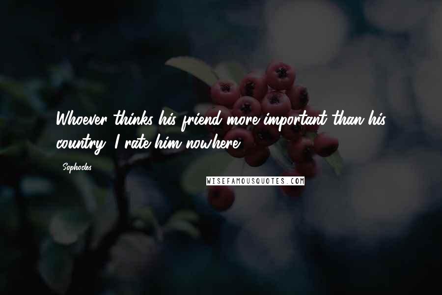 Sophocles Quotes: Whoever thinks his friend more important than his country, I rate him nowhere.