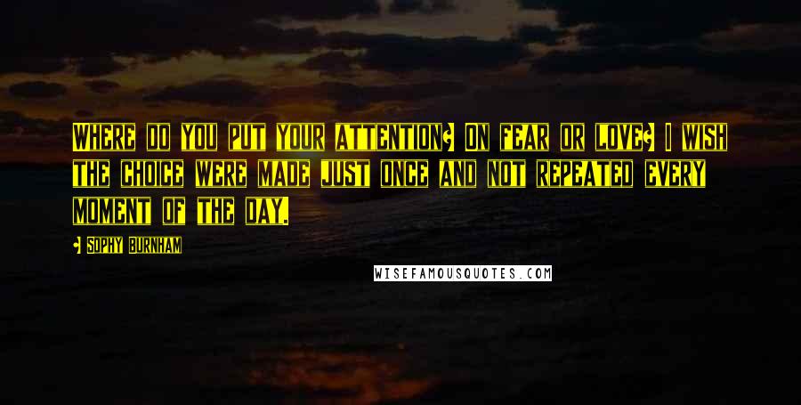 Sophy Burnham Quotes: Where do you put your attention? On fear or love? I wish the choice were made just once and not repeated every moment of the day.