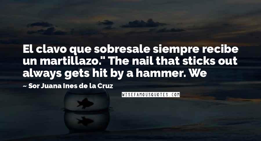 Sor Juana Ines De La Cruz Quotes: El clavo que sobresale siempre recibe un martillazo." The nail that sticks out always gets hit by a hammer. We