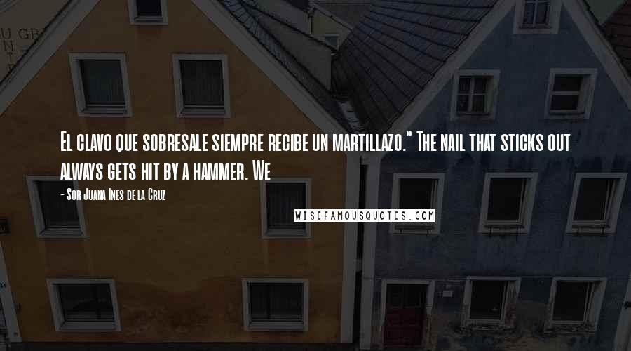 Sor Juana Ines De La Cruz Quotes: El clavo que sobresale siempre recibe un martillazo." The nail that sticks out always gets hit by a hammer. We