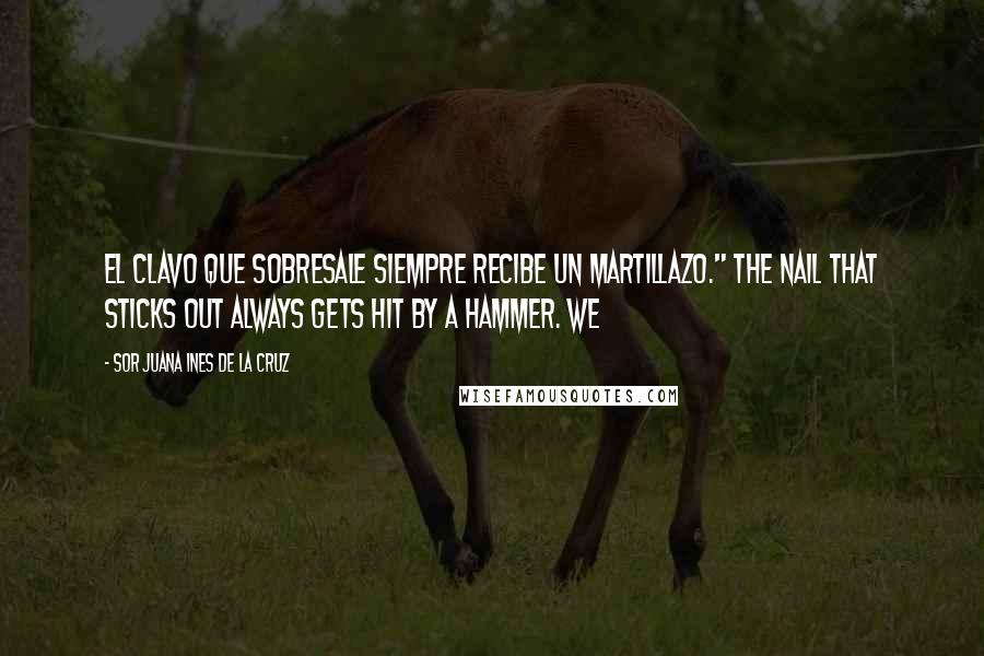 Sor Juana Ines De La Cruz Quotes: El clavo que sobresale siempre recibe un martillazo." The nail that sticks out always gets hit by a hammer. We