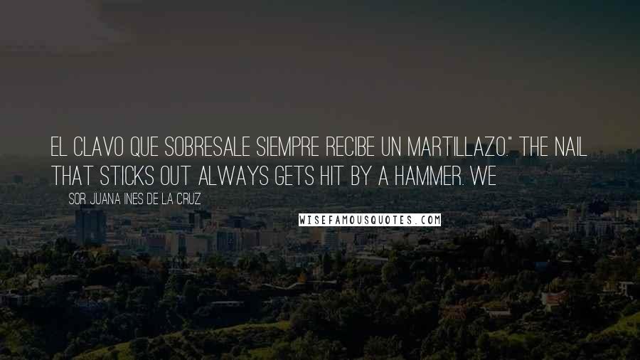 Sor Juana Ines De La Cruz Quotes: El clavo que sobresale siempre recibe un martillazo." The nail that sticks out always gets hit by a hammer. We