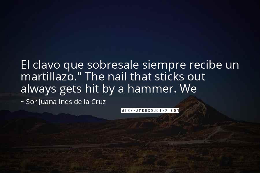 Sor Juana Ines De La Cruz Quotes: El clavo que sobresale siempre recibe un martillazo." The nail that sticks out always gets hit by a hammer. We