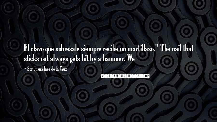 Sor Juana Ines De La Cruz Quotes: El clavo que sobresale siempre recibe un martillazo." The nail that sticks out always gets hit by a hammer. We