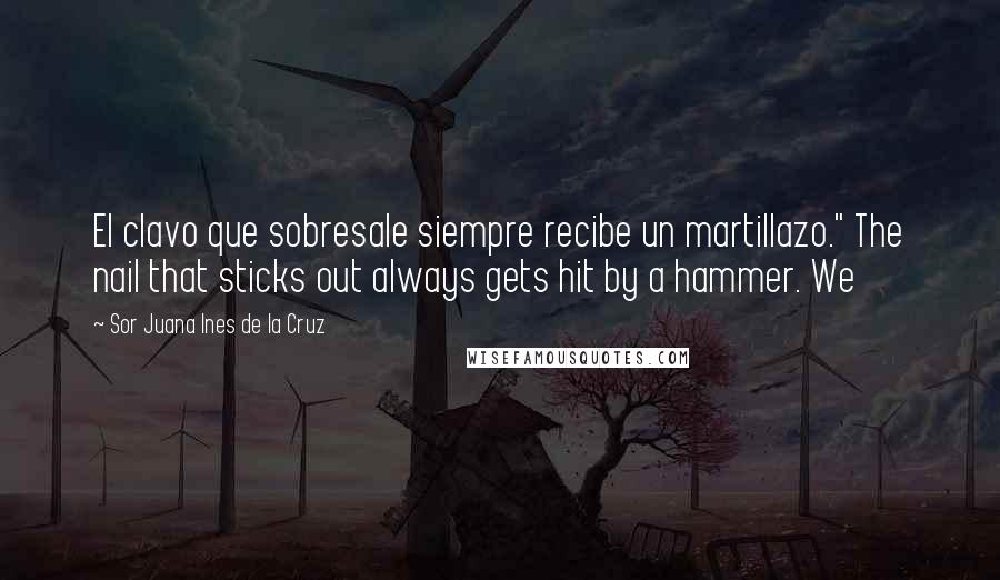 Sor Juana Ines De La Cruz Quotes: El clavo que sobresale siempre recibe un martillazo." The nail that sticks out always gets hit by a hammer. We