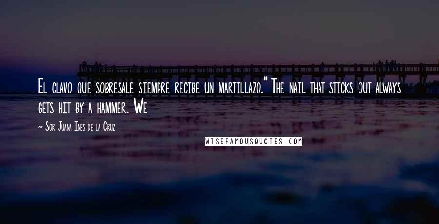 Sor Juana Ines De La Cruz Quotes: El clavo que sobresale siempre recibe un martillazo." The nail that sticks out always gets hit by a hammer. We