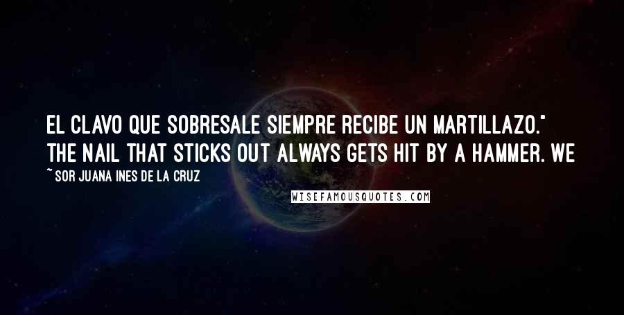 Sor Juana Ines De La Cruz Quotes: El clavo que sobresale siempre recibe un martillazo." The nail that sticks out always gets hit by a hammer. We