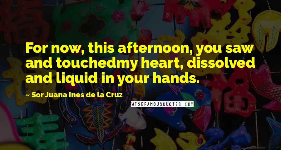 Sor Juana Ines De La Cruz Quotes: For now, this afternoon, you saw and touchedmy heart, dissolved and liquid in your hands.