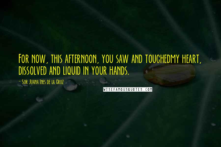 Sor Juana Ines De La Cruz Quotes: For now, this afternoon, you saw and touchedmy heart, dissolved and liquid in your hands.