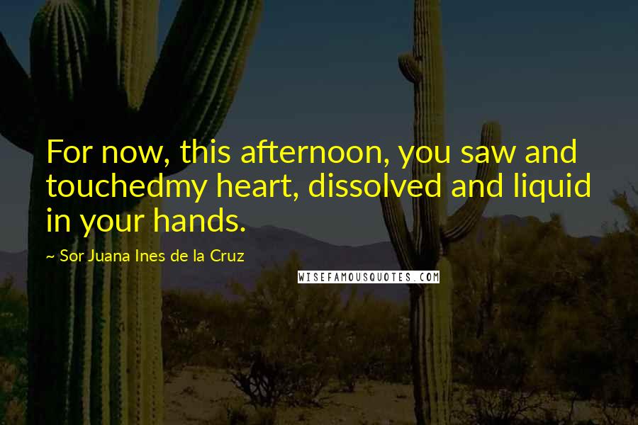 Sor Juana Ines De La Cruz Quotes: For now, this afternoon, you saw and touchedmy heart, dissolved and liquid in your hands.