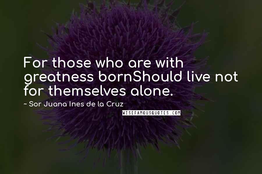 Sor Juana Ines De La Cruz Quotes: For those who are with greatness bornShould live not for themselves alone.