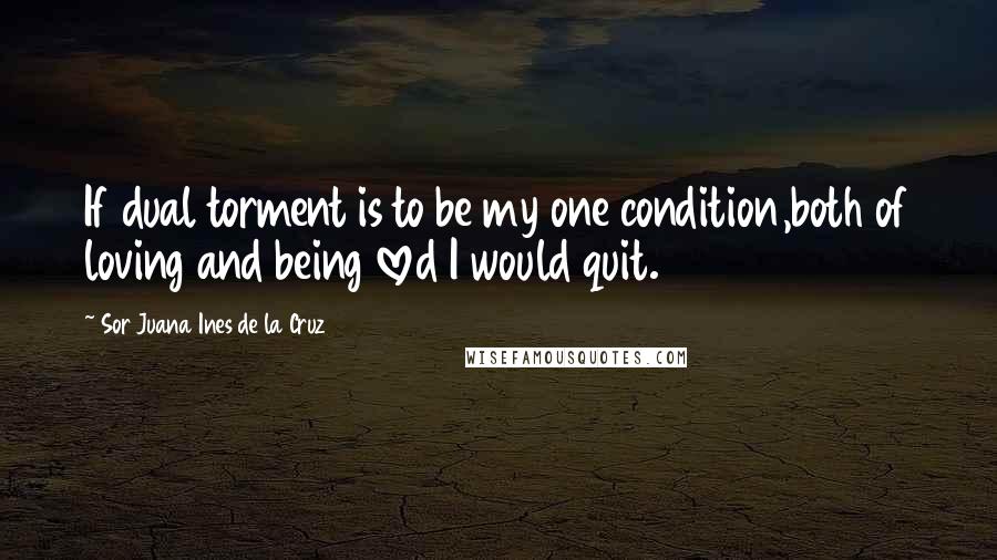 Sor Juana Ines De La Cruz Quotes: If dual torment is to be my one condition,both of loving and being loved I would quit.