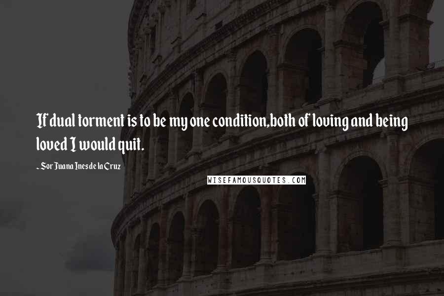 Sor Juana Ines De La Cruz Quotes: If dual torment is to be my one condition,both of loving and being loved I would quit.