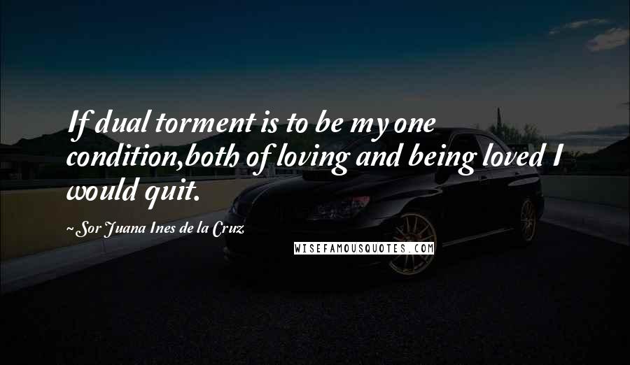 Sor Juana Ines De La Cruz Quotes: If dual torment is to be my one condition,both of loving and being loved I would quit.