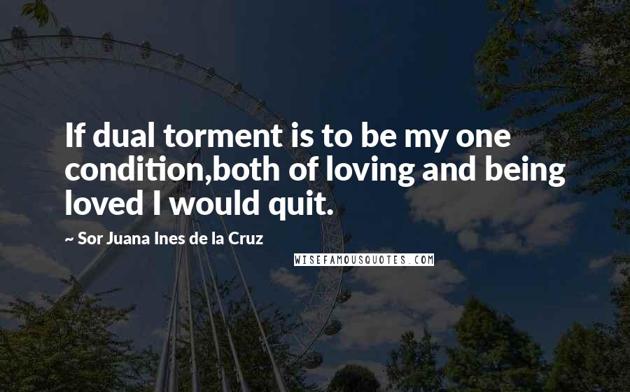 Sor Juana Ines De La Cruz Quotes: If dual torment is to be my one condition,both of loving and being loved I would quit.