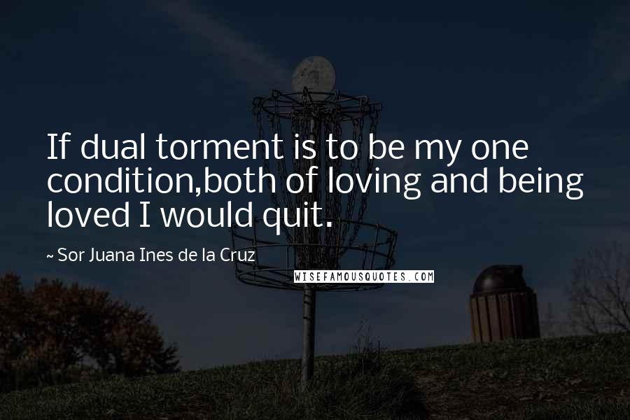 Sor Juana Ines De La Cruz Quotes: If dual torment is to be my one condition,both of loving and being loved I would quit.