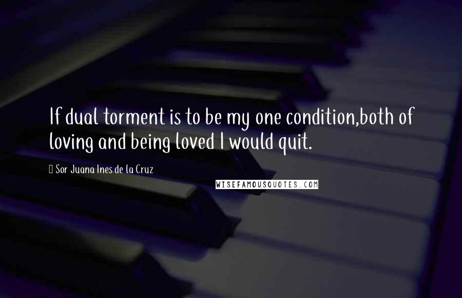 Sor Juana Ines De La Cruz Quotes: If dual torment is to be my one condition,both of loving and being loved I would quit.