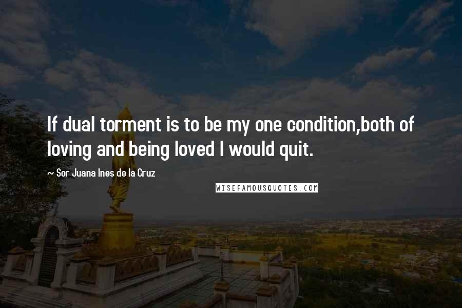 Sor Juana Ines De La Cruz Quotes: If dual torment is to be my one condition,both of loving and being loved I would quit.