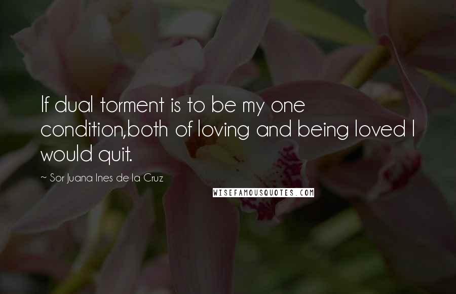 Sor Juana Ines De La Cruz Quotes: If dual torment is to be my one condition,both of loving and being loved I would quit.