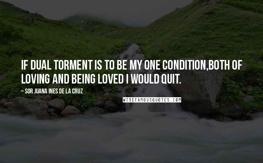 Sor Juana Ines De La Cruz Quotes: If dual torment is to be my one condition,both of loving and being loved I would quit.