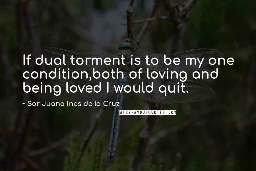 Sor Juana Ines De La Cruz Quotes: If dual torment is to be my one condition,both of loving and being loved I would quit.