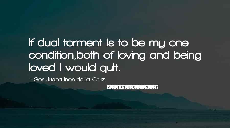 Sor Juana Ines De La Cruz Quotes: If dual torment is to be my one condition,both of loving and being loved I would quit.
