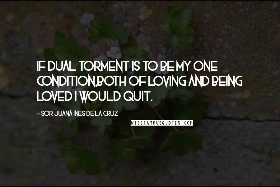 Sor Juana Ines De La Cruz Quotes: If dual torment is to be my one condition,both of loving and being loved I would quit.