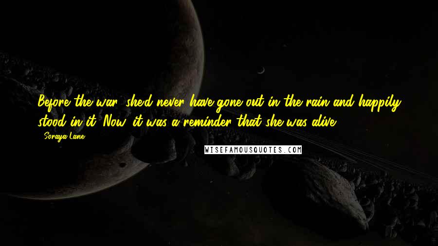 Soraya Lane Quotes: Before the war, she'd never have gone out in the rain and happily stood in it. Now, it was a reminder that she was alive...