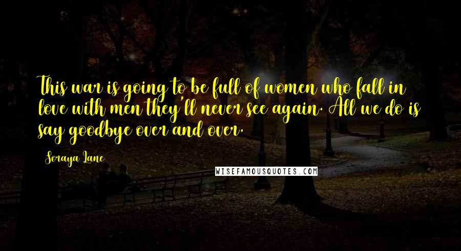 Soraya Lane Quotes: This war is going to be full of women who fall in love with men they'll never see again. All we do is say goodbye over and over.