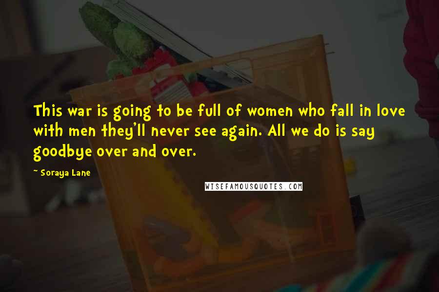 Soraya Lane Quotes: This war is going to be full of women who fall in love with men they'll never see again. All we do is say goodbye over and over.