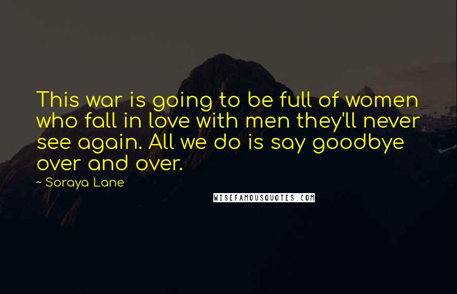 Soraya Lane Quotes: This war is going to be full of women who fall in love with men they'll never see again. All we do is say goodbye over and over.