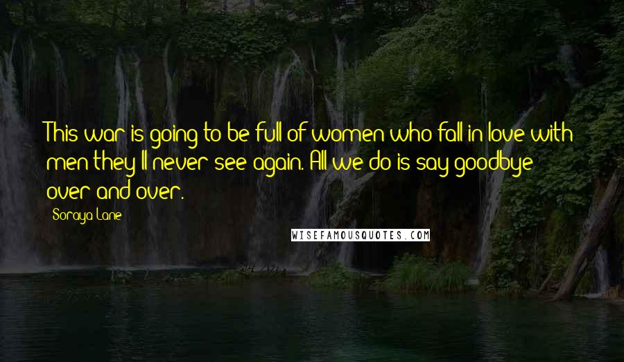 Soraya Lane Quotes: This war is going to be full of women who fall in love with men they'll never see again. All we do is say goodbye over and over.