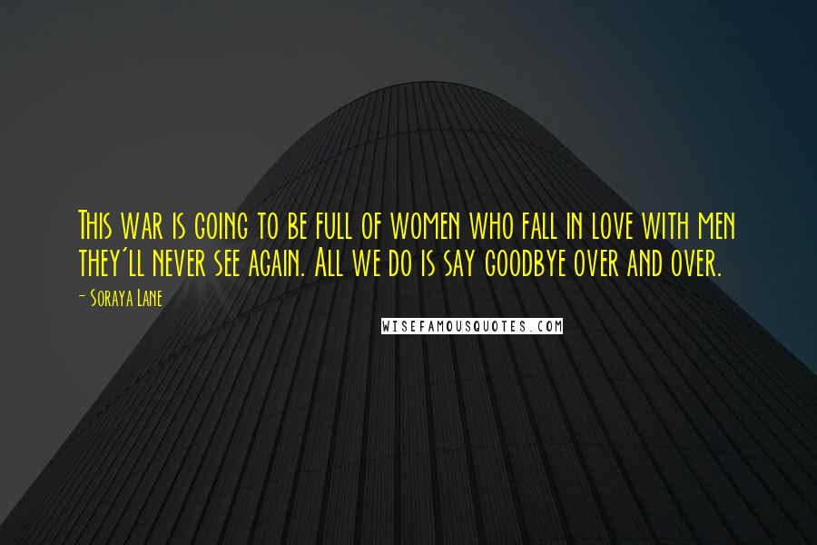 Soraya Lane Quotes: This war is going to be full of women who fall in love with men they'll never see again. All we do is say goodbye over and over.