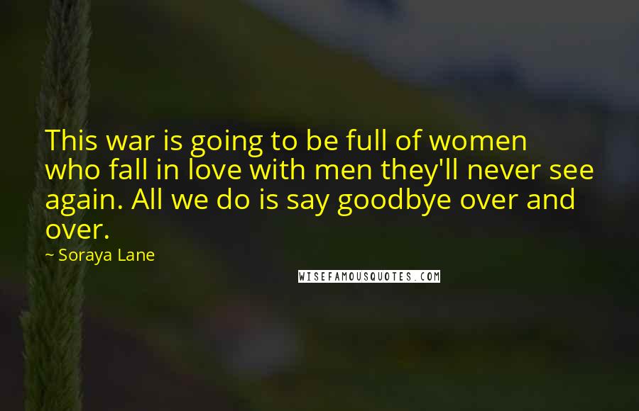Soraya Lane Quotes: This war is going to be full of women who fall in love with men they'll never see again. All we do is say goodbye over and over.