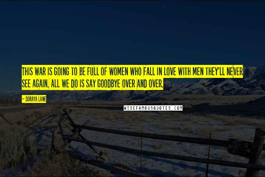 Soraya Lane Quotes: This war is going to be full of women who fall in love with men they'll never see again. All we do is say goodbye over and over.