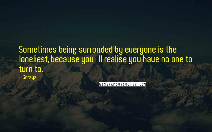 Soraya Quotes: Sometimes being surronded by everyone is the loneliest, because you'll realise you have no one to turn to.