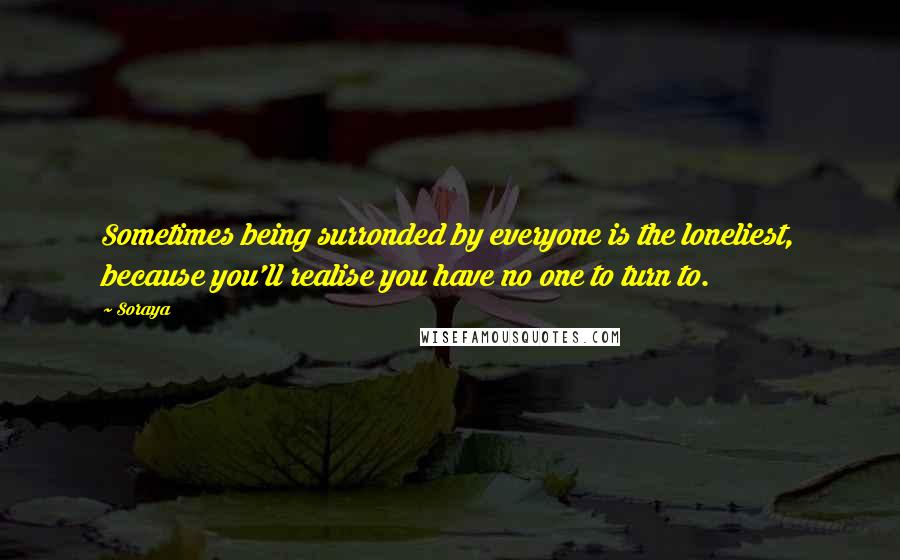 Soraya Quotes: Sometimes being surronded by everyone is the loneliest, because you'll realise you have no one to turn to.