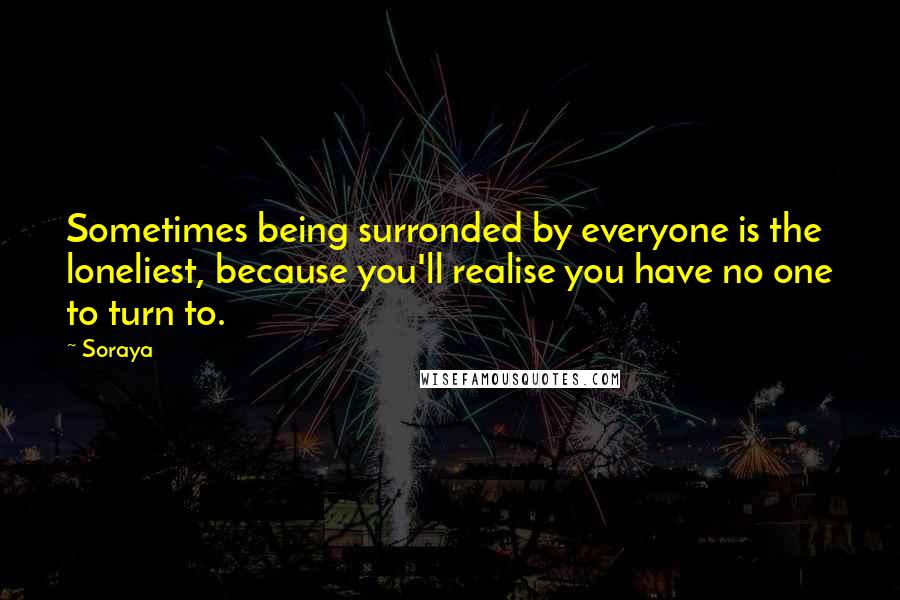 Soraya Quotes: Sometimes being surronded by everyone is the loneliest, because you'll realise you have no one to turn to.