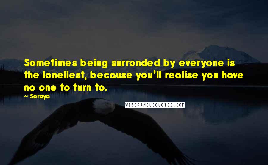 Soraya Quotes: Sometimes being surronded by everyone is the loneliest, because you'll realise you have no one to turn to.