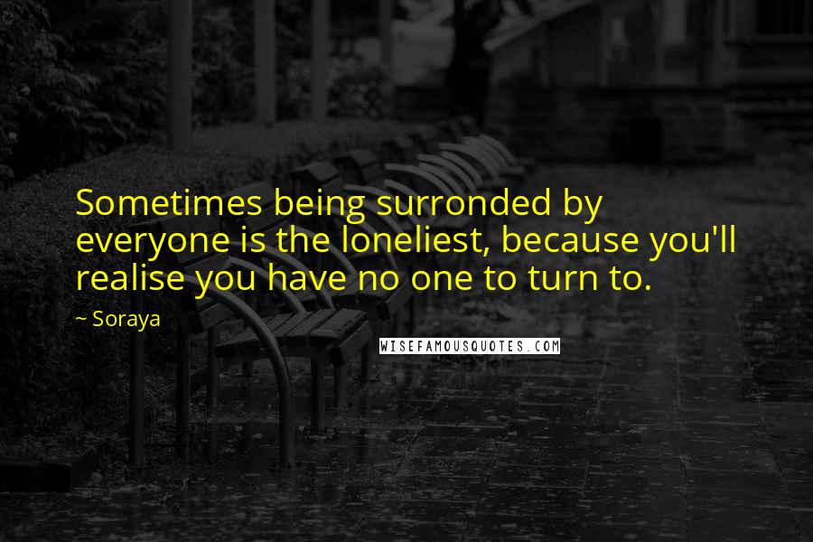 Soraya Quotes: Sometimes being surronded by everyone is the loneliest, because you'll realise you have no one to turn to.