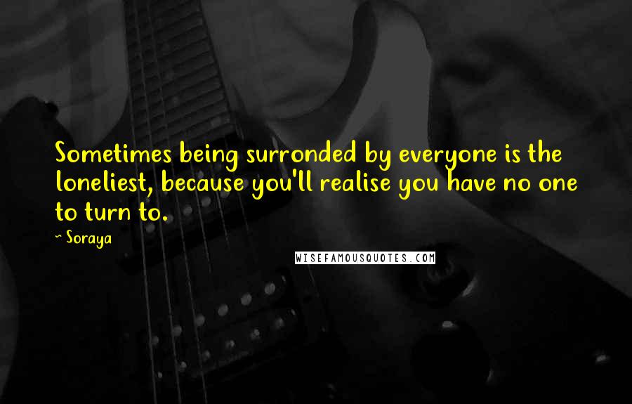 Soraya Quotes: Sometimes being surronded by everyone is the loneliest, because you'll realise you have no one to turn to.