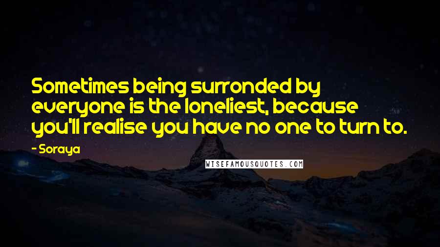 Soraya Quotes: Sometimes being surronded by everyone is the loneliest, because you'll realise you have no one to turn to.