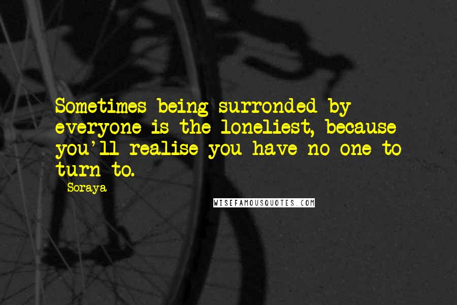 Soraya Quotes: Sometimes being surronded by everyone is the loneliest, because you'll realise you have no one to turn to.