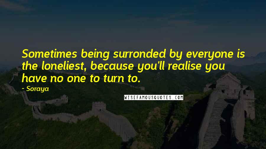 Soraya Quotes: Sometimes being surronded by everyone is the loneliest, because you'll realise you have no one to turn to.