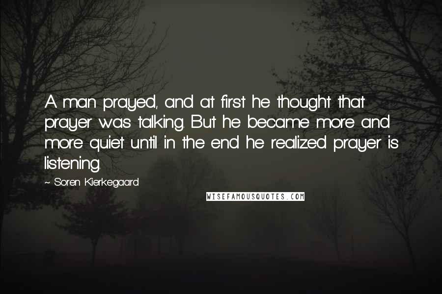 Soren Kierkegaard Quotes: A man prayed, and at first he thought that prayer was talking. But he became more and more quiet until in the end he realized prayer is listening.