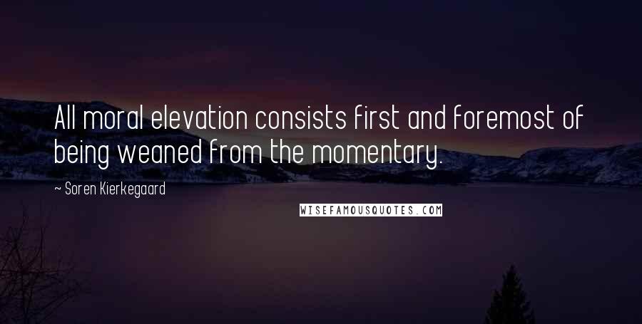 Soren Kierkegaard Quotes: All moral elevation consists first and foremost of being weaned from the momentary.