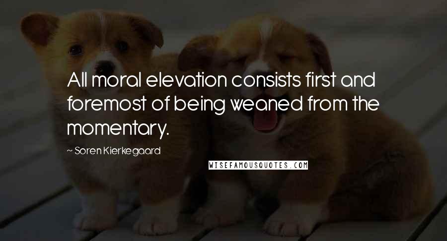 Soren Kierkegaard Quotes: All moral elevation consists first and foremost of being weaned from the momentary.