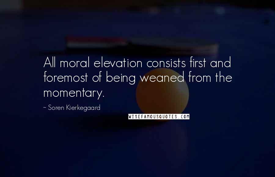 Soren Kierkegaard Quotes: All moral elevation consists first and foremost of being weaned from the momentary.