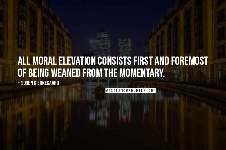 Soren Kierkegaard Quotes: All moral elevation consists first and foremost of being weaned from the momentary.