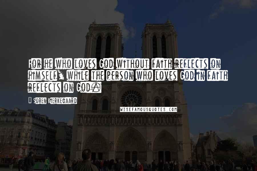 Soren Kierkegaard Quotes: For he who loves God without faith reflects on himself, while the person who loves God in faith reflects on God.